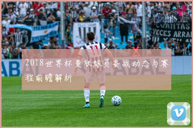2018世界杯曼联球员备战动态与赛程前瞻解析