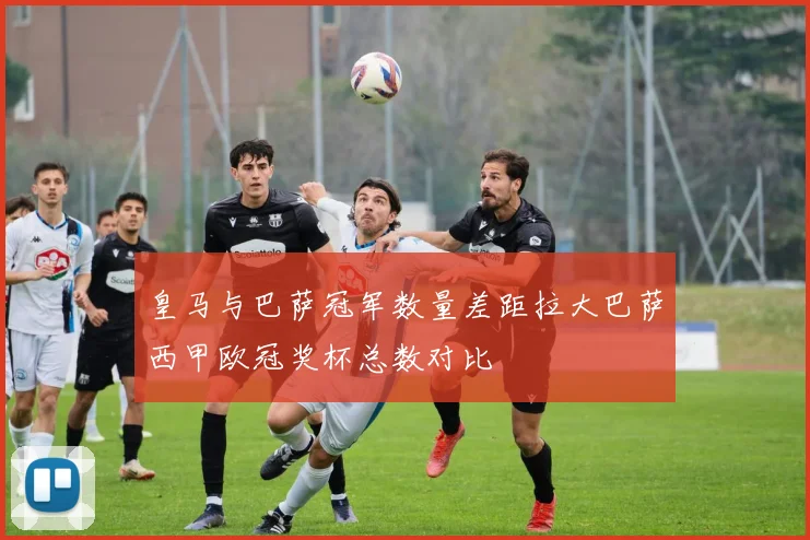 皇马与巴萨冠军数量差距拉大巴萨西甲欧冠奖杯总数对比