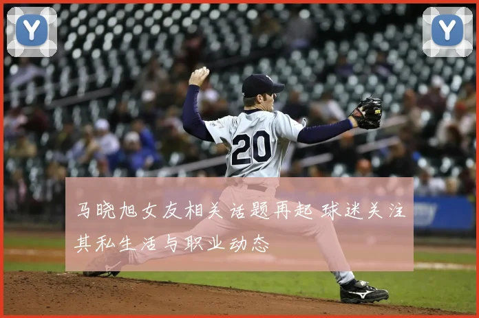 马晓旭女友相关话题再起 球迷关注其私生活与职业动态