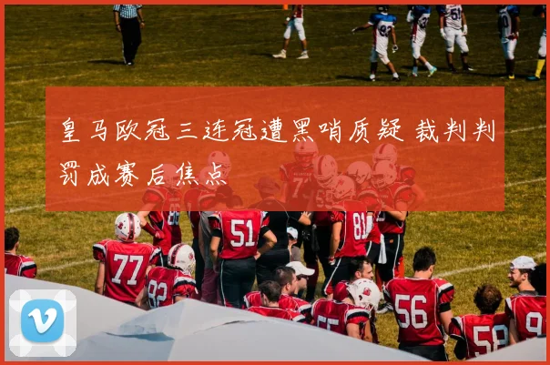 皇马欧冠三连冠遭黑哨质疑 裁判判罚成赛后焦点