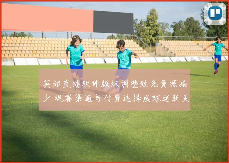 英超直播软件版权调整致免费源减少 观赛渠道与付费选择成球迷新关注点并影响收视分布