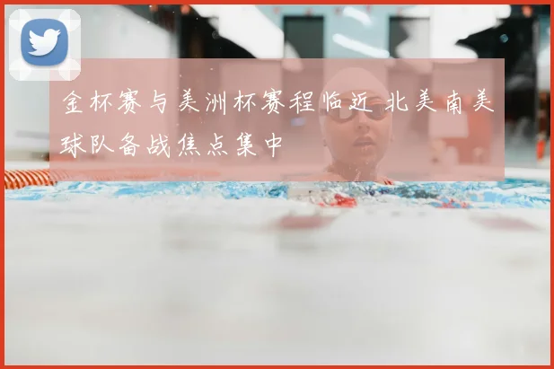 金杯赛与美洲杯赛程临近 北美南美球队备战焦点集中