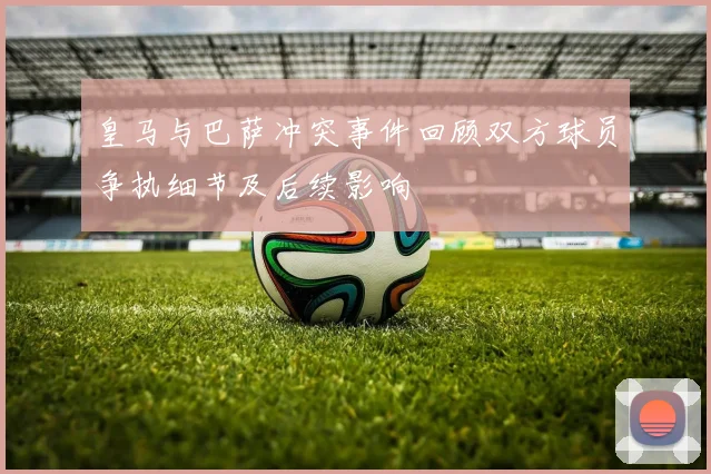皇马与巴萨冲突事件回顾双方球员争执细节及后续影响