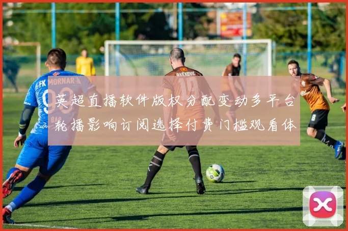 英超直播软件版权分配变动多平台轮播影响订阅选择付费门槛观看体验差异