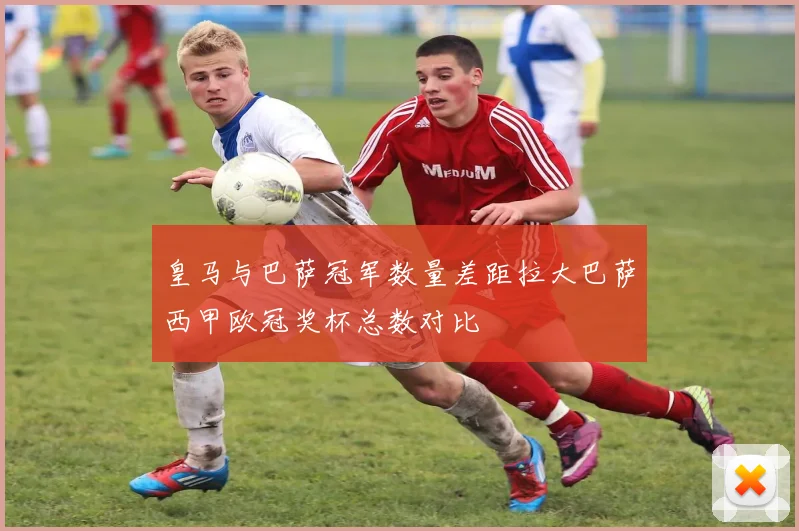 皇马与巴萨冠军数量差距拉大巴萨西甲欧冠奖杯总数对比