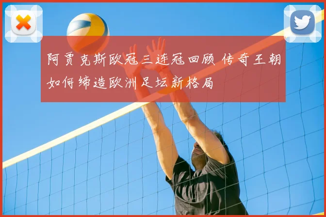 阿贾克斯欧冠三连冠回顾 传奇王朝如何缔造欧洲足坛新格局