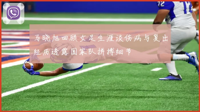 马晓旭回顾女足生涯谈伤病与复出经历透露国家队拼搏细节