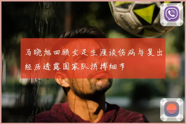 马晓旭回顾女足生涯谈伤病与复出经历透露国家队拼搏细节