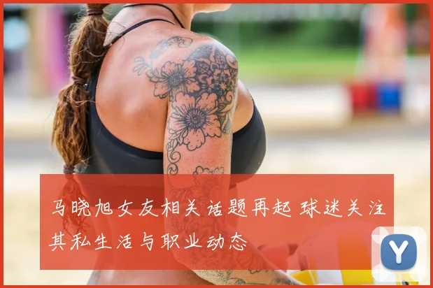 马晓旭女友相关话题再起 球迷关注其私生活与职业动态