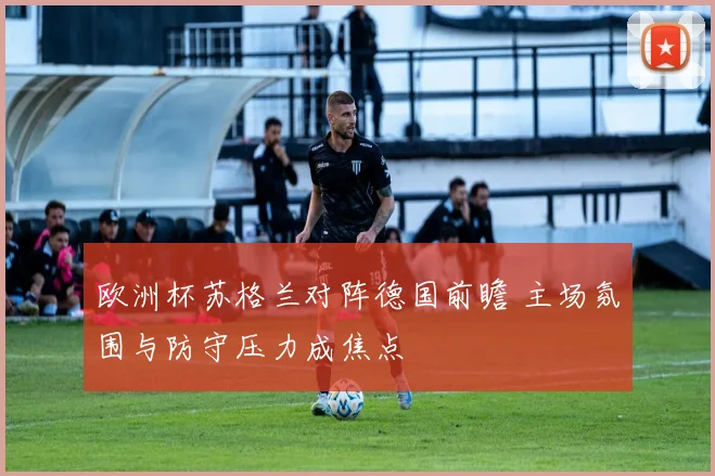 欧洲杯苏格兰对阵德国前瞻 主场氛围与防守压力成焦点